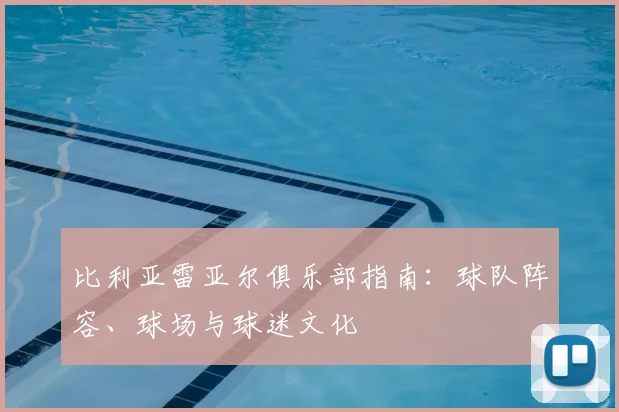 比利亚雷亚尔俱乐部指南：球队阵容、球场与球迷文化
