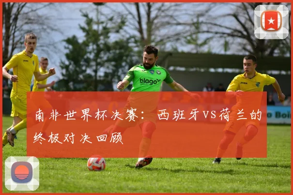 南非世界杯决赛:西班牙vs荷兰的终极对决回顾