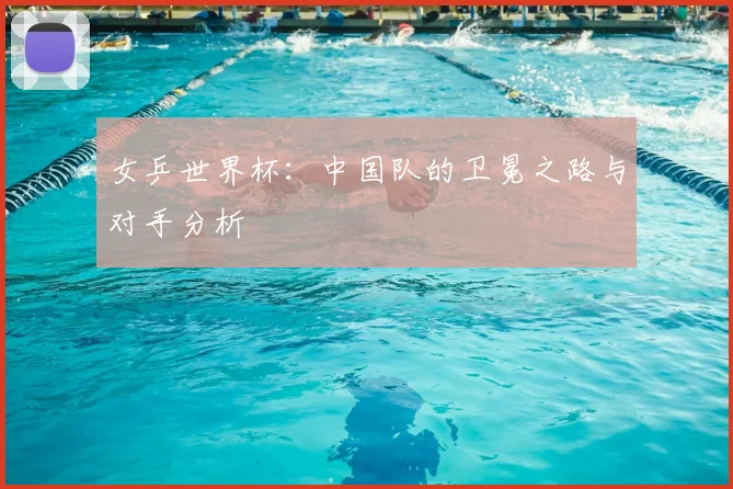 女乒世界杯:中国队的卫冕之路与对手分析