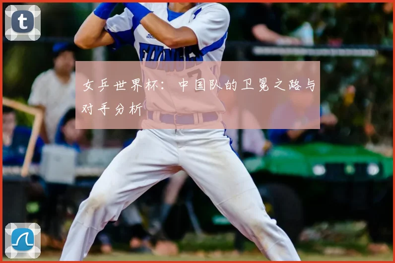 女乒世界杯：中国队的卫冕之路与对手分析